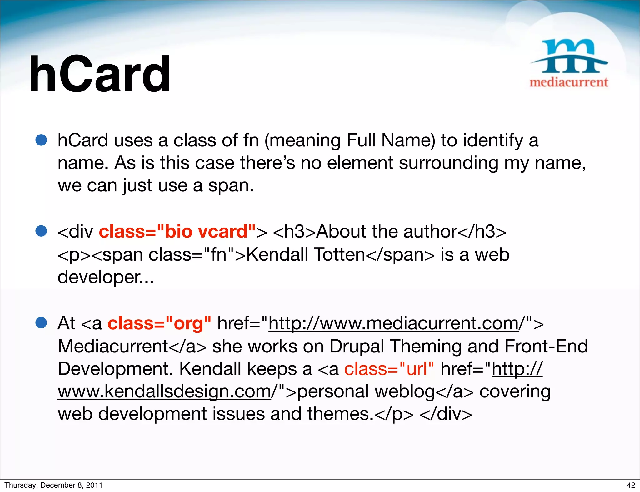 hCard • hCard uses a class of fn (meaning Full Name) to identify a name. As is this case there’s no element surrounding my name, we can just use a span.  • <div class="bio vcard"> <h3>About the author</h3> <p><span class="fn">Kendall Totten</span> is a web developer... • At <a class="org" href="http://www.mediacurrent.com/"> Mediacurrent</a> she works on Drupal Theming and Front-End Development. Kendall keeps a <a class="url" href="http:// www.kendallsdesign.com/">personal weblog</a> covering web development issues and themes.</p> </div> Thursday, December 8, 2011 42 