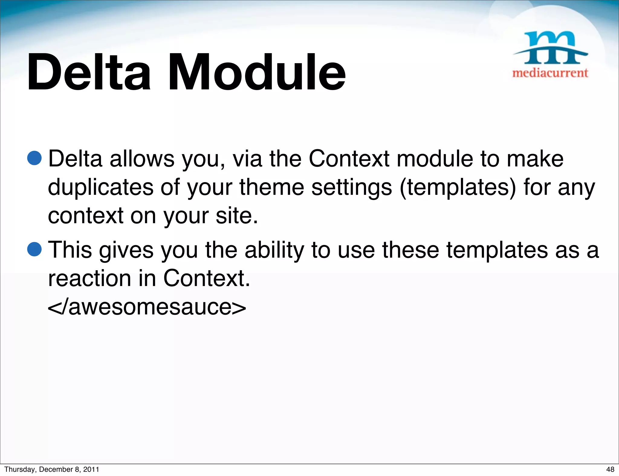 Delta Module • Delta allows you, via the Context module to make duplicates of your theme settings (templates) for any context on your site. • This gives you the ability to use these templates as a reaction in Context. </awesomesauce> Thursday, December 8, 2011 48 