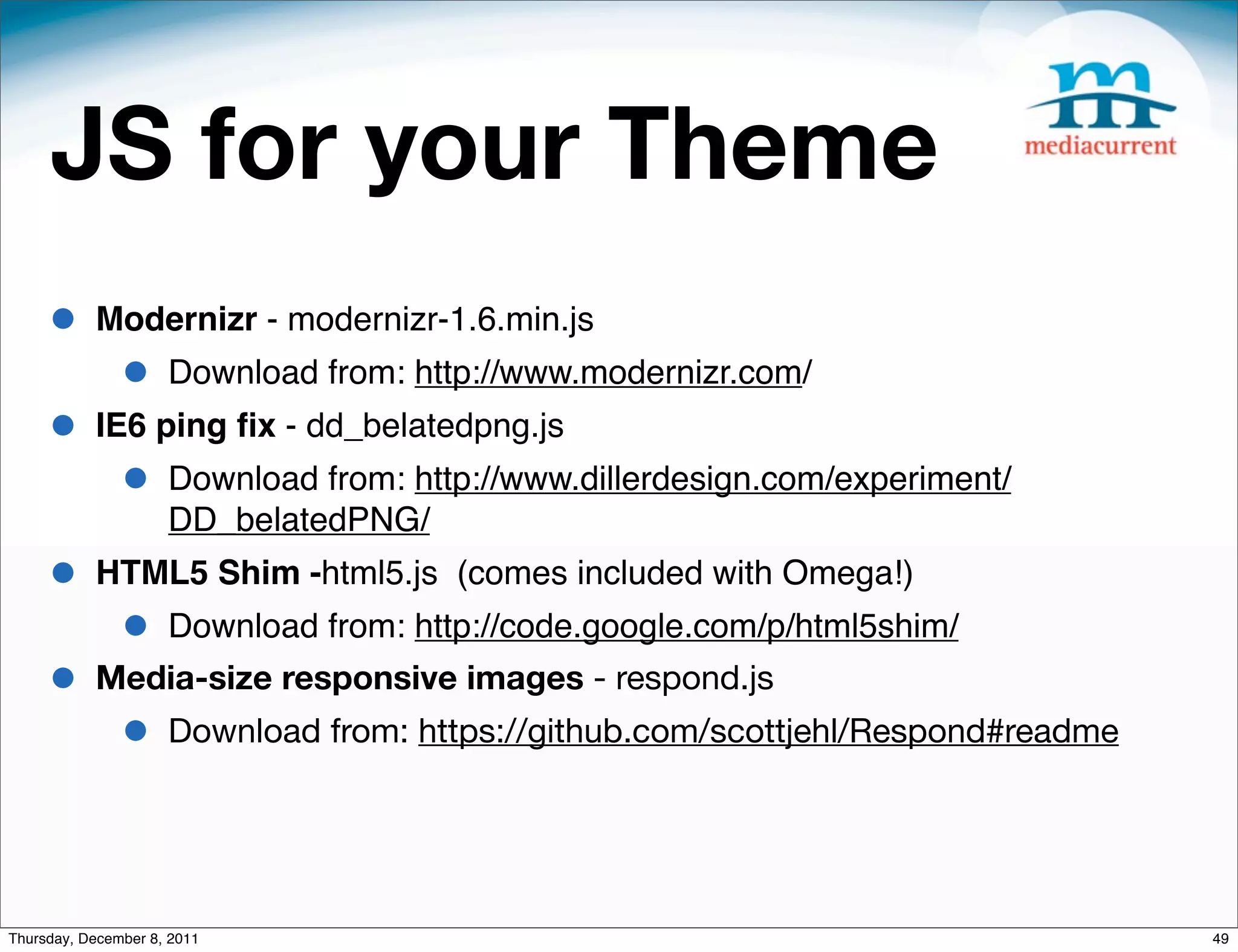 JS for your Theme • Modernizr - modernizr-1.6.min.js • Download from: http://www.modernizr.com/ • IE6 ping ﬁx - dd_belatedpng.js • Download from: http://www.dillerdesign.com/experiment/ DD_belatedPNG/ • HTML5 Shim -html5.js (comes included with Omega!) • Download from: http://code.google.com/p/html5shim/ • Media-size responsive images - respond.js • Download from: https://github.com/scottjehl/Respond#readme Thursday, December 8, 2011 49 