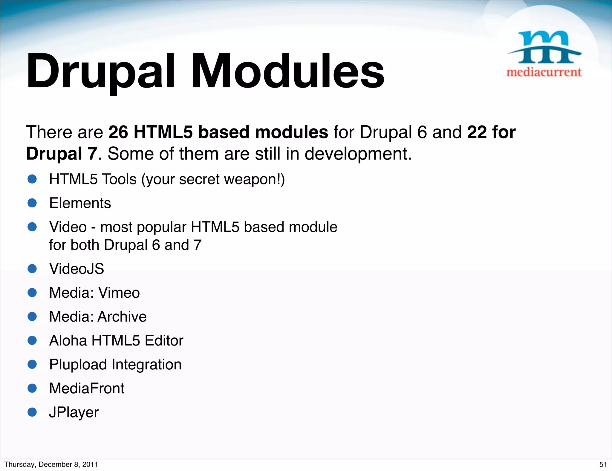 Drupal Modules There are 26 HTML5 based modules for Drupal 6 and 22 for Drupal 7. Some of them are still in development. • HTML5 Tools (your secret weapon!) • Elements • Video - most popular HTML5 based module for both Drupal 6 and 7 • VideoJS • Media: Vimeo • Media: Archive • Aloha HTML5 Editor • Plupload Integration • MediaFront • JPlayer Thursday, December 8, 2011 51 