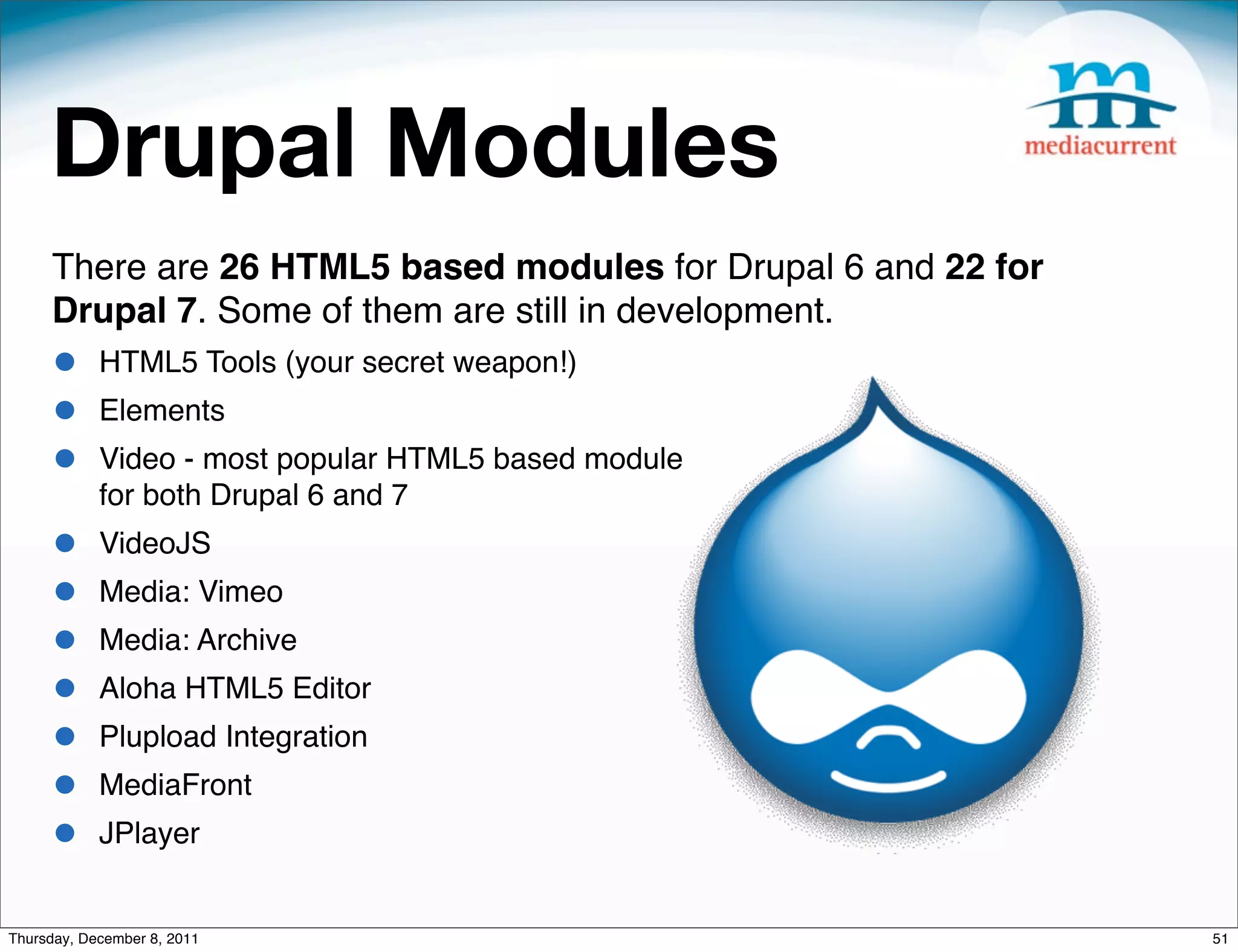 Drupal Modules There are 26 HTML5 based modules for Drupal 6 and 22 for Drupal 7. Some of them are still in development. • HTML5 Tools (your secret weapon!) • Elements • Video - most popular HTML5 based module for both Drupal 6 and 7 • VideoJS • Media: Vimeo • Media: Archive • Aloha HTML5 Editor • Plupload Integration • MediaFront • JPlayer Thursday, December 8, 2011 51 
