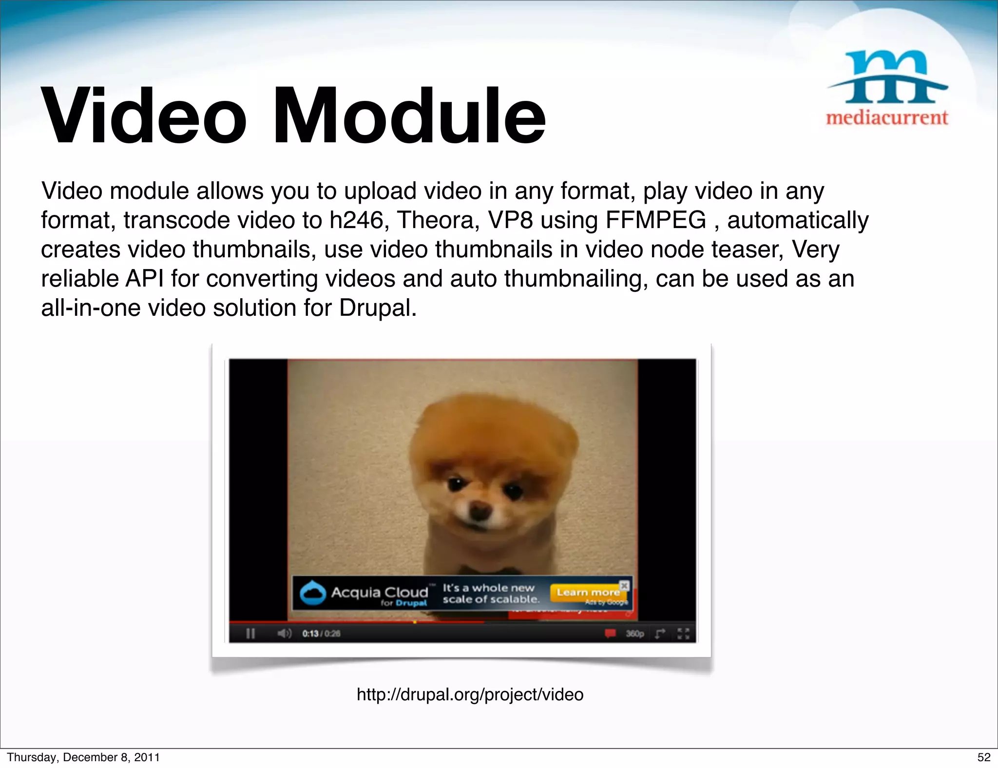 Video Module Video module allows you to upload video in any format, play video in any format, transcode video to h246, Theora, VP8 using FFMPEG , automatically creates video thumbnails, use video thumbnails in video node teaser, Very reliable API for converting videos and auto thumbnailing, can be used as an all-in-one video solution for Drupal. http://drupal.org/project/video Thursday, December 8, 2011 52 