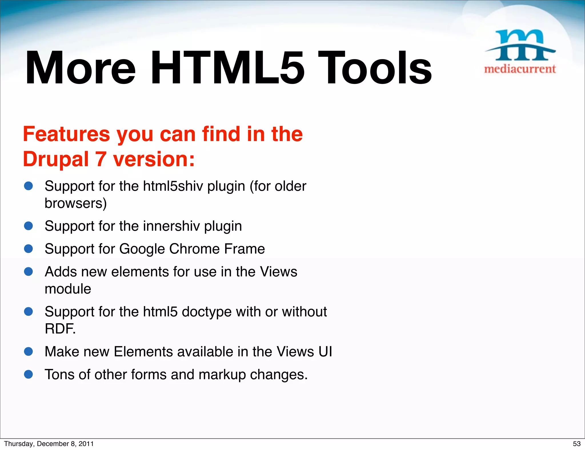 More HTML5 Tools Features you can ﬁnd in the Drupal 7 version: • Support for the html5shiv plugin (for older browsers) • Support for the innershiv plugin • Support for Google Chrome Frame • Adds new elements for use in the Views module • Support for the html5 doctype with or without RDF. • Make new Elements available in the Views UI • Tons of other forms and markup changes. Thursday, December 8, 2011 53 