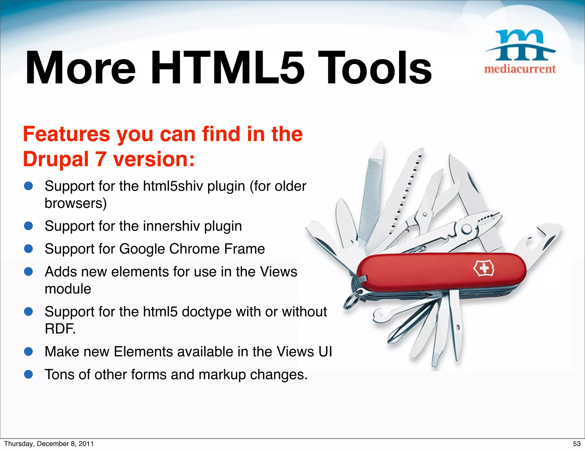 More HTML5 Tools Features you can ﬁnd in the Drupal 7 version: • Support for the html5shiv plugin (for older browsers) • Support for the innershiv plugin • Support for Google Chrome Frame • Adds new elements for use in the Views module • Support for the html5 doctype with or without RDF. • Make new Elements available in the Views UI • Tons of other forms and markup changes. Thursday, December 8, 2011 53 