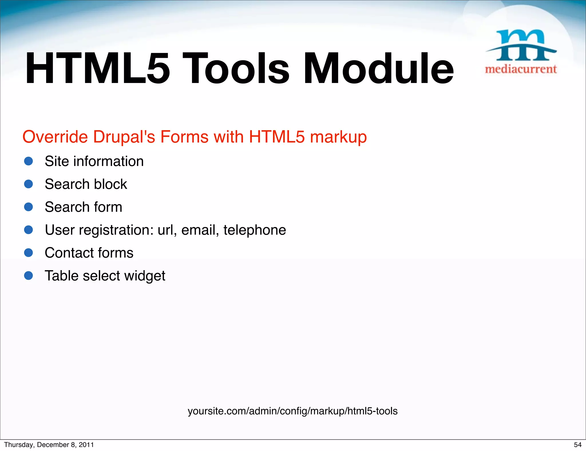 HTML5 Tools Module Override Drupal's Forms with HTML5 markup • Site information • Search block • Search form • User registration: url, email, telephone • Contact forms • Table select widget yoursite.com/admin/conﬁg/markup/html5-tools Thursday, December 8, 2011 54 
