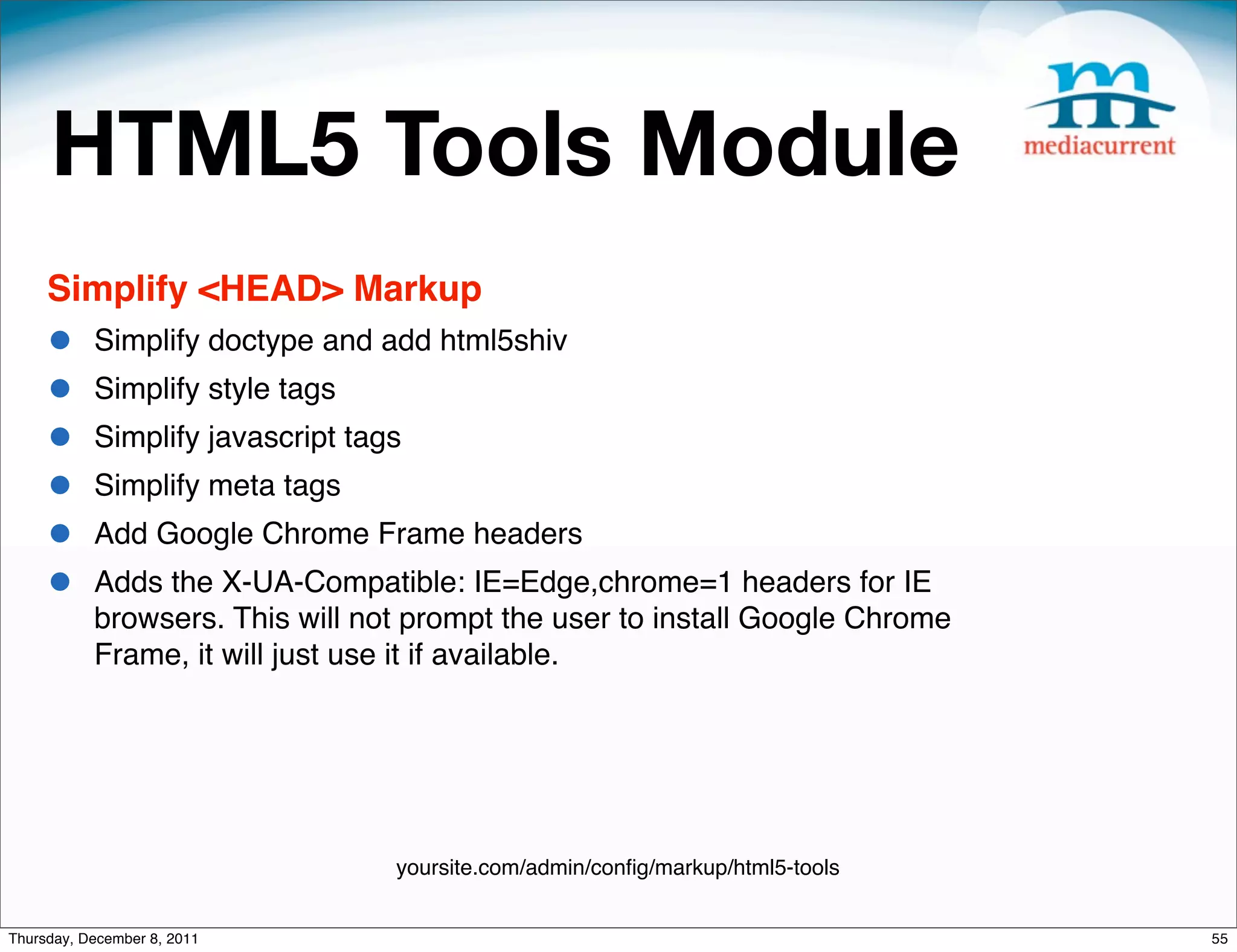 HTML5 Tools Module Simplify <HEAD> Markup • Simplify doctype and add html5shiv • Simplify style tags • Simplify javascript tags • Simplify meta tags • Add Google Chrome Frame headers • Adds the X-UA-Compatible: IE=Edge,chrome=1 headers for IE browsers. This will not prompt the user to install Google Chrome Frame, it will just use it if available. yoursite.com/admin/conﬁg/markup/html5-tools Thursday, December 8, 2011 55 