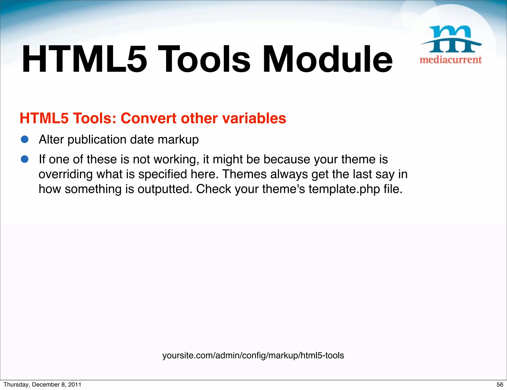 HTML5 Tools Module HTML5 Tools: Convert other variables • Alter publication date markup • If one of these is not working, it might be because your theme is overriding what is speciﬁed here. Themes always get the last say in how something is outputted. Check your theme's template.php ﬁle. yoursite.com/admin/conﬁg/markup/html5-tools Thursday, December 8, 2011 56 