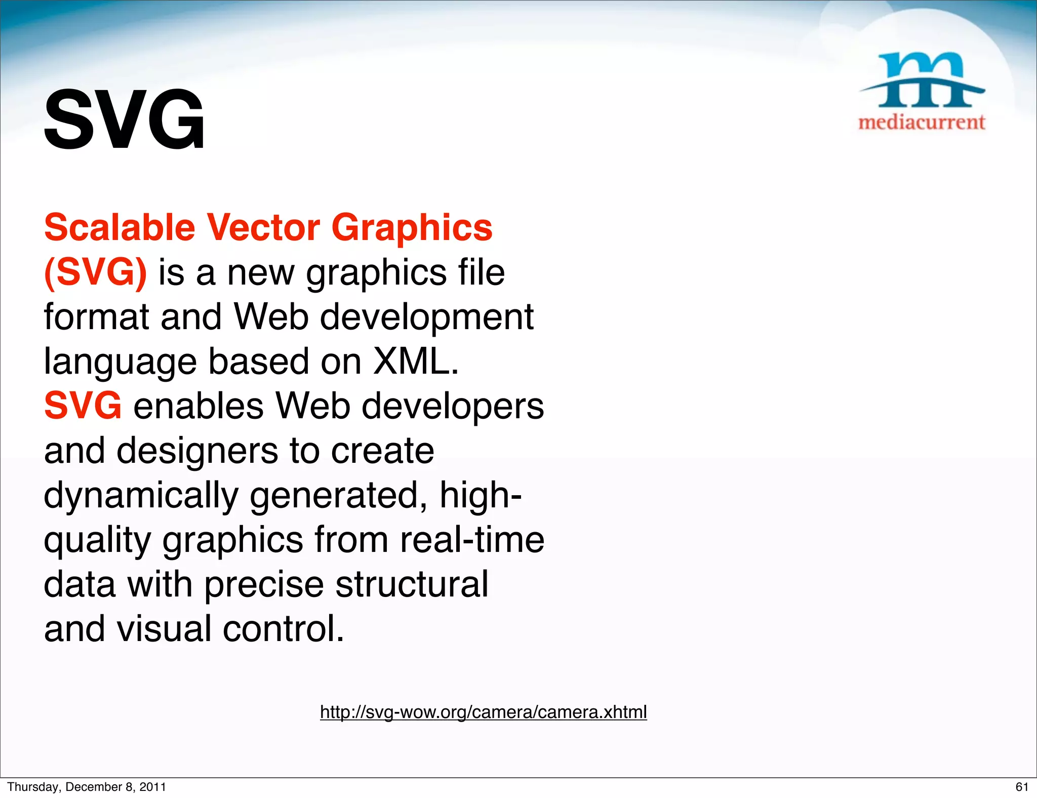 SVG Scalable Vector Graphics (SVG) is a new graphics ﬁle format and Web development language based on XML. SVG enables Web developers and designers to create dynamically generated, high- quality graphics from real-time data with precise structural and visual control. http://svg-wow.org/camera/camera.xhtml Thursday, December 8, 2011 61 