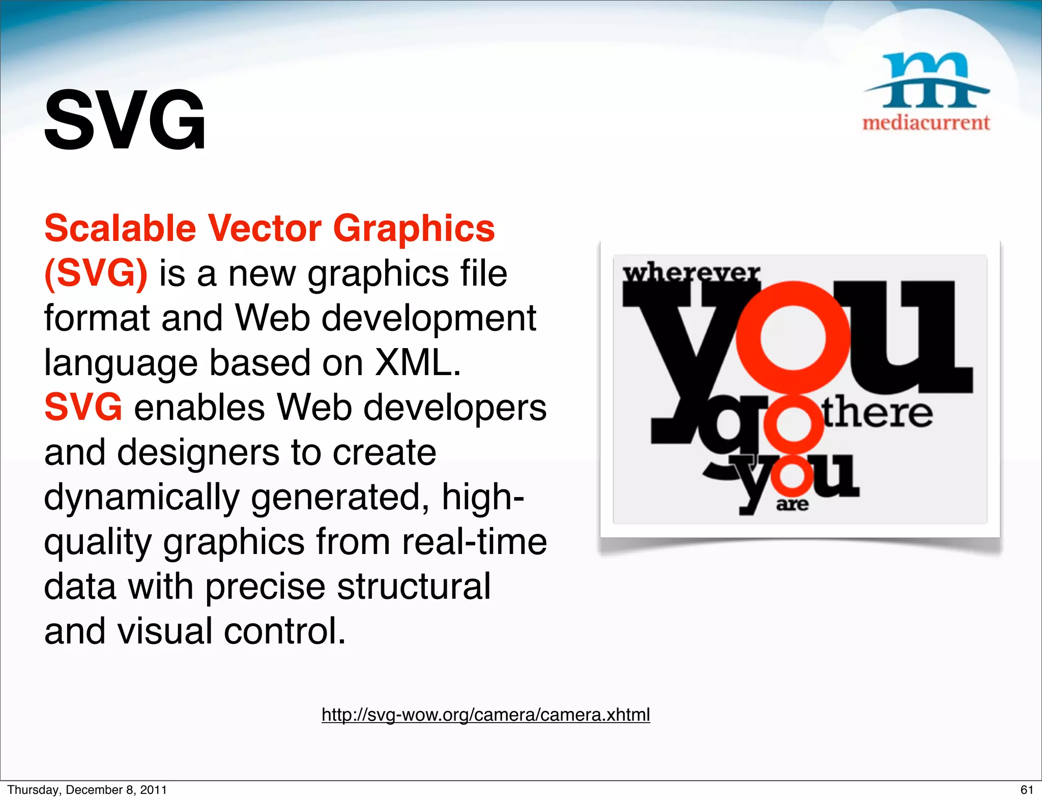 SVG Scalable Vector Graphics (SVG) is a new graphics ﬁle format and Web development language based on XML. SVG enables Web developers and designers to create dynamically generated, high- quality graphics from real-time data with precise structural and visual control. http://svg-wow.org/camera/camera.xhtml Thursday, December 8, 2011 61 
