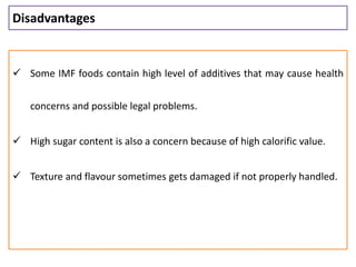 Disadvantages
 Some IMF foods contain high level of additives that may cause health
concerns and possible legal problems.
 High sugar content is also a concern because of high calorific value.
 Texture and flavour sometimes gets damaged if not properly handled.
 
