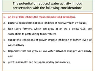 The potential of reduced water activity in food
preservation with the following considerations
1. An aw of 0.85 inhibits the most common food pathogens,
2. Bacterial spore germination is inhibited at relatively high aw values,
3. Non spore formers, which can grow at an aw b below 0.95, are
susceptible to pasteurizing temperatures
4. Suboptimal conditions of growth impose inhibition at higher levels of
water activity
5. Organisms that will grow at low water activities multiply very slowly,
and
6. yeasts and molds can be suppressed by antimycotics.
 