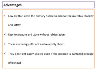 Advantages
 Low aw thus aw is the primary hurdle to achieve the microbial stability
and safety.
 Easy to prepare and store without refrigeration.
 These are energy efficient and relatively cheap.
 They don’t get easily spoiled even if the package is damaged(because
of low aw)
 