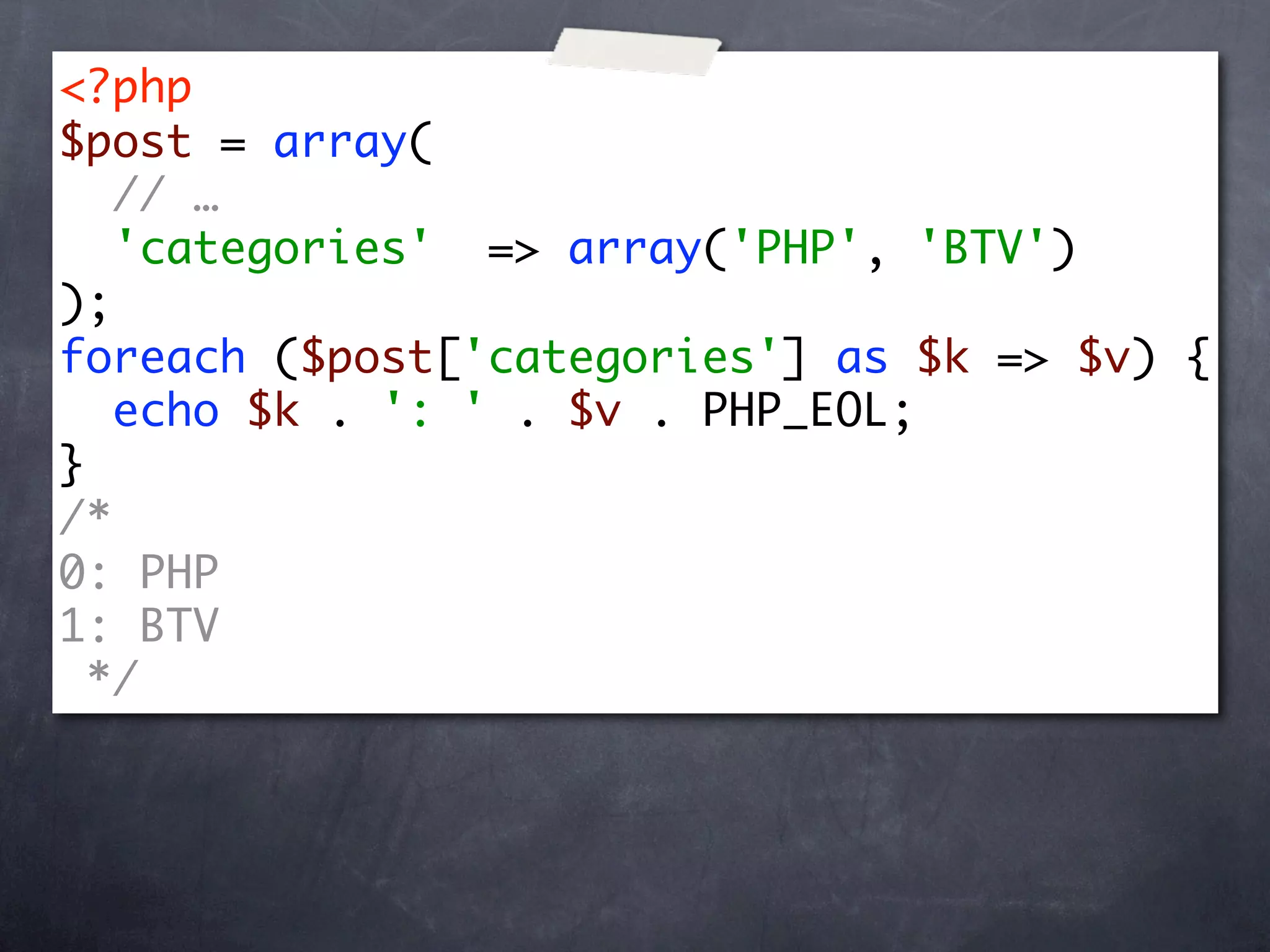 <?php
$post = array(
   // …
   'categories' => array('PHP', 'BTV')
);
foreach ($post['categories'] as $k => $v) {
   echo $k . ': ' . $v . PHP_EOL;
}
/*
0: PHP
1: BTV
  */
 