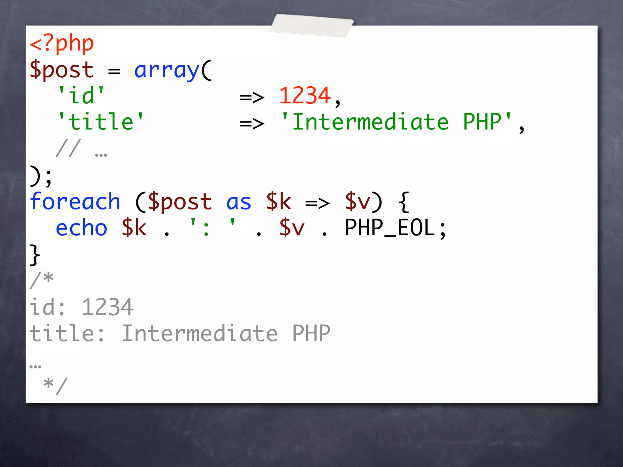 <?php
$post = array(
   'id'          => 1234,
   'title'       => 'Intermediate PHP',
   // …
);
foreach ($post as $k => $v) {
   echo $k . ': ' . $v . PHP_EOL;
}
/*
id: 1234
title: Intermediate PHP
…
  */
 