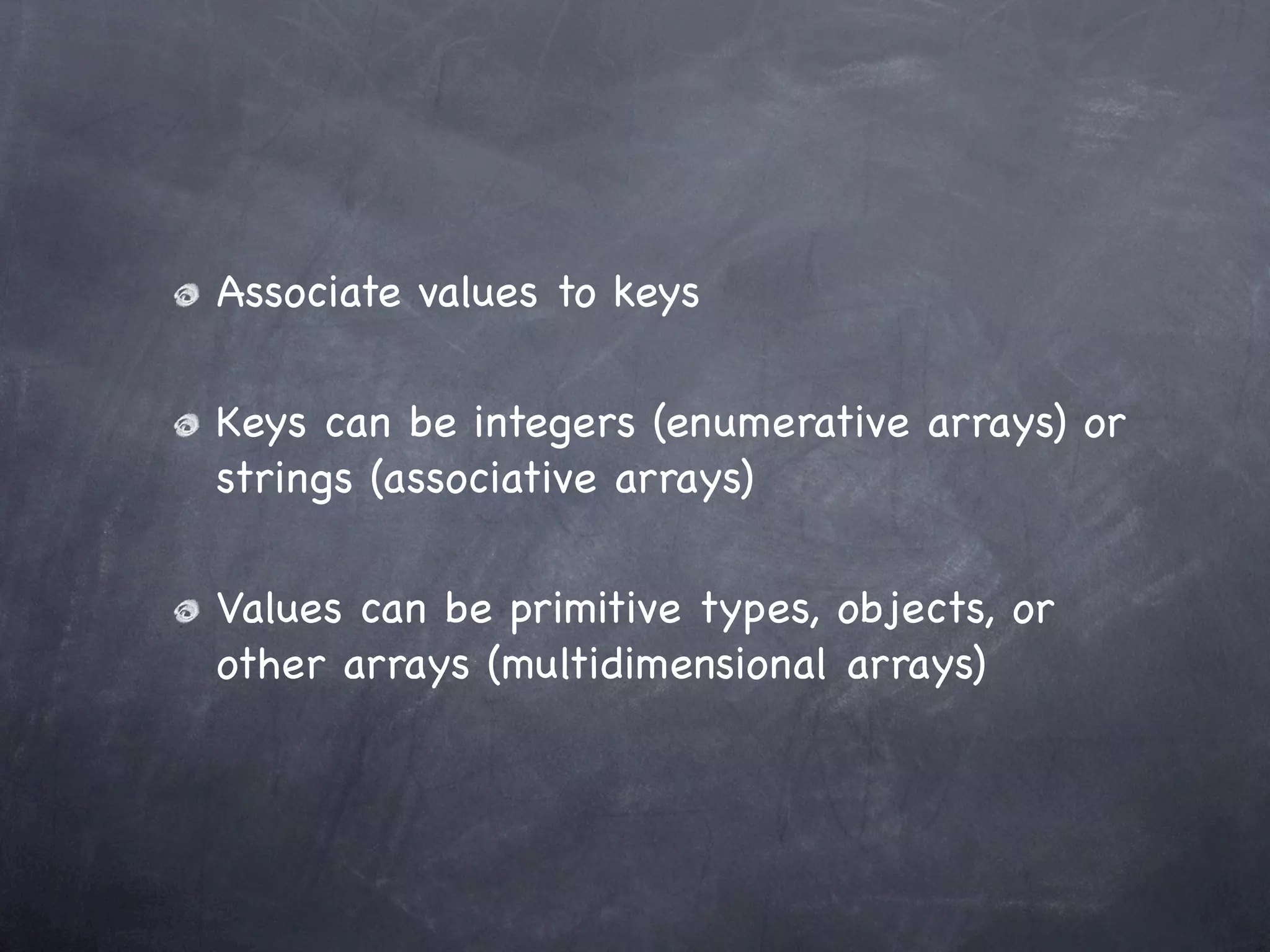 Associate values to keys

Keys can be integers (enumerative arrays) or
strings (associative arrays)

Values can be primitive types, objects, or
other arrays (multidimensional arrays)
 