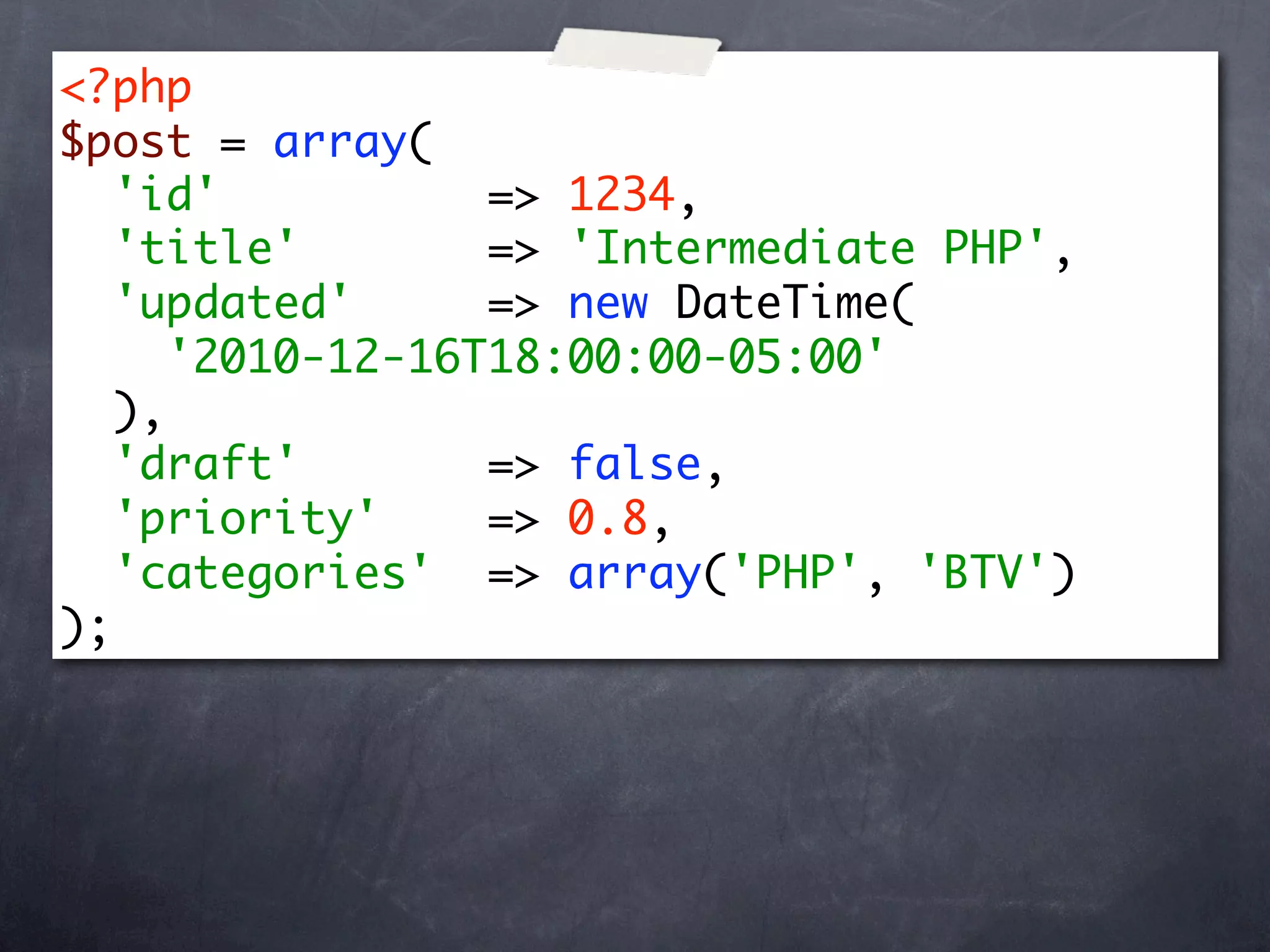 <?php
$post = array(
   'id'           => 1234,
   'title'        => 'Intermediate PHP',
   'updated'      => new DateTime(
      '2010-12-16T18:00:00-05:00'
   ),
   'draft'        => false,
   'priority'     => 0.8,
   'categories' => array('PHP', 'BTV')
);
 