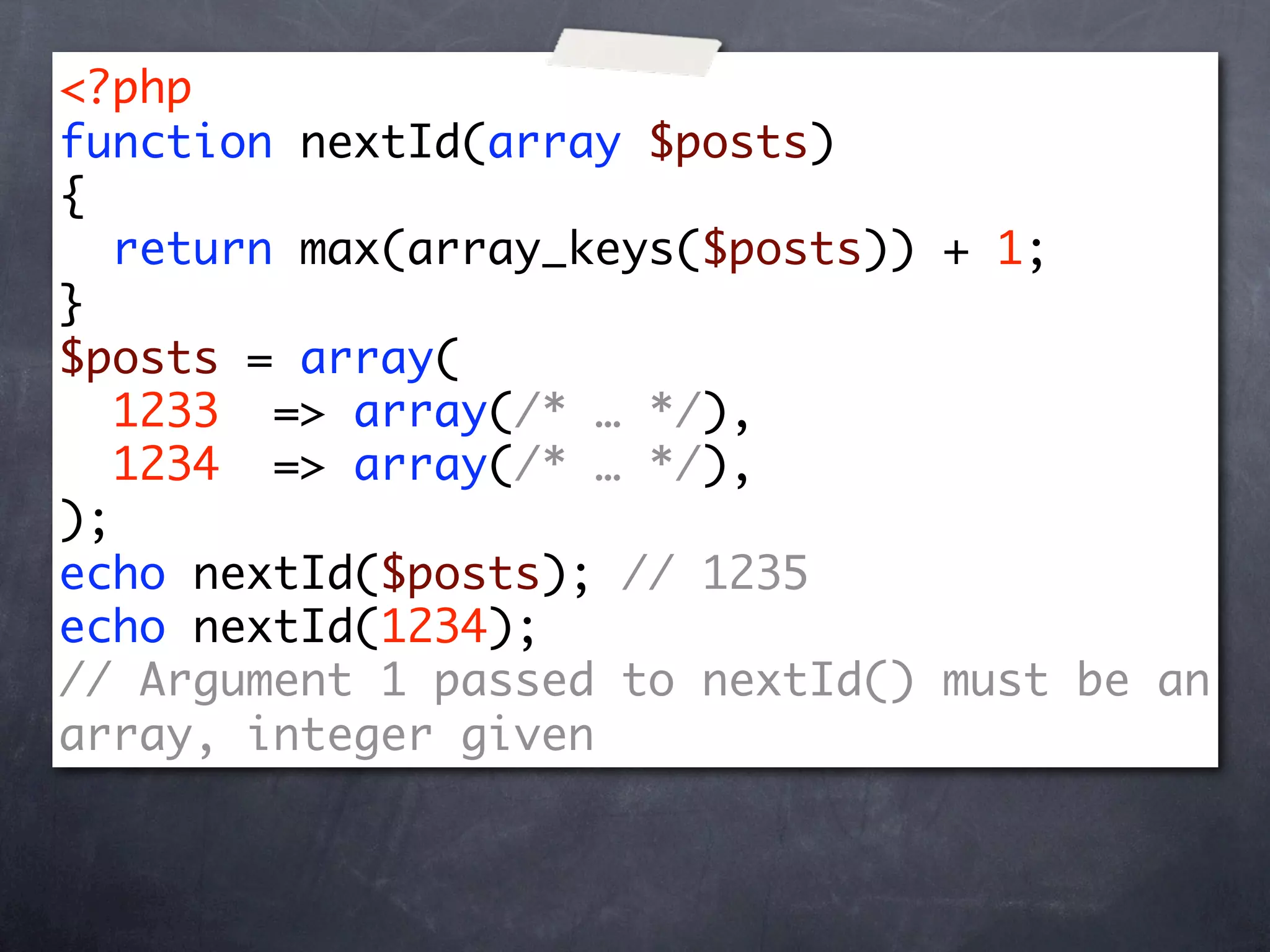 <?php
function nextId(array $posts)
{
   return max(array_keys($posts)) + 1;
}
$posts = array(
   1233 => array(/* … */),
   1234 => array(/* … */),
);
echo nextId($posts); // 1235
echo nextId(1234);
// Argument 1 passed to nextId() must be an
array, integer given
 
