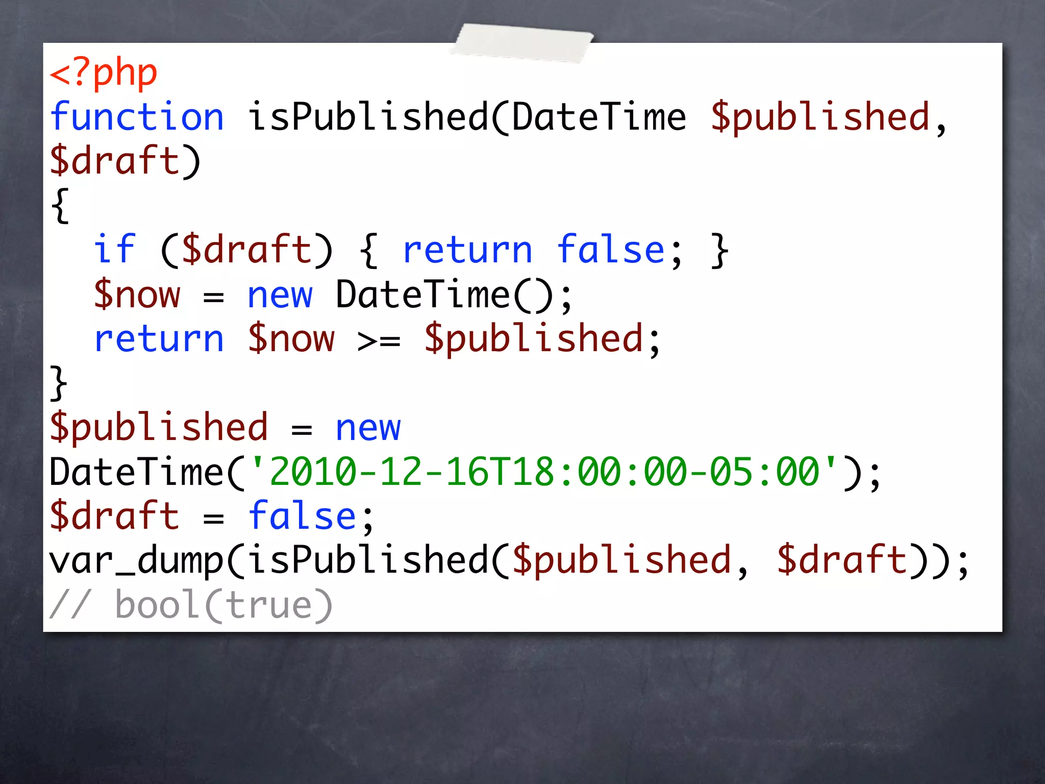 <?php
function isPublished(DateTime $published,
$draft)
{
  if ($draft) { return false; }
  $now = new DateTime();
  return $now >= $published;
}
$published = new
DateTime('2010-12-16T18:00:00-05:00');
$draft = false;
var_dump(isPublished($published, $draft));
// bool(true)
 