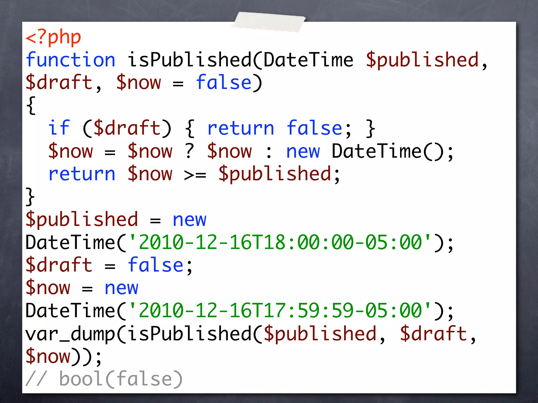 <?php
function isPublished(DateTime $published,
$draft, $now = false)
{
  if ($draft) { return false; }
  $now = $now ? $now : new DateTime();
  return $now >= $published;
}
$published = new
DateTime('2010-12-16T18:00:00-05:00');
$draft = false;
$now = new
DateTime('2010-12-16T17:59:59-05:00');
var_dump(isPublished($published, $draft,
$now));
// bool(false)
 