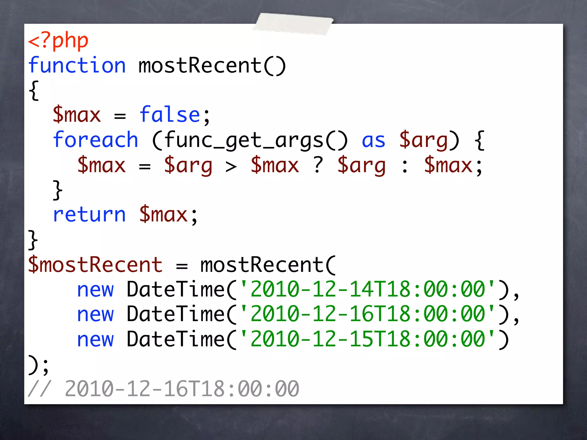 <?php
function mostRecent()
{
   $max = false;
   foreach (func_get_args() as $arg) {
     $max = $arg > $max ? $arg : $max;
   }
   return $max;
}
$mostRecent = mostRecent(
     new DateTime('2010-12-14T18:00:00'),
     new DateTime('2010-12-16T18:00:00'),
     new DateTime('2010-12-15T18:00:00')
);
// 2010-12-16T18:00:00
 