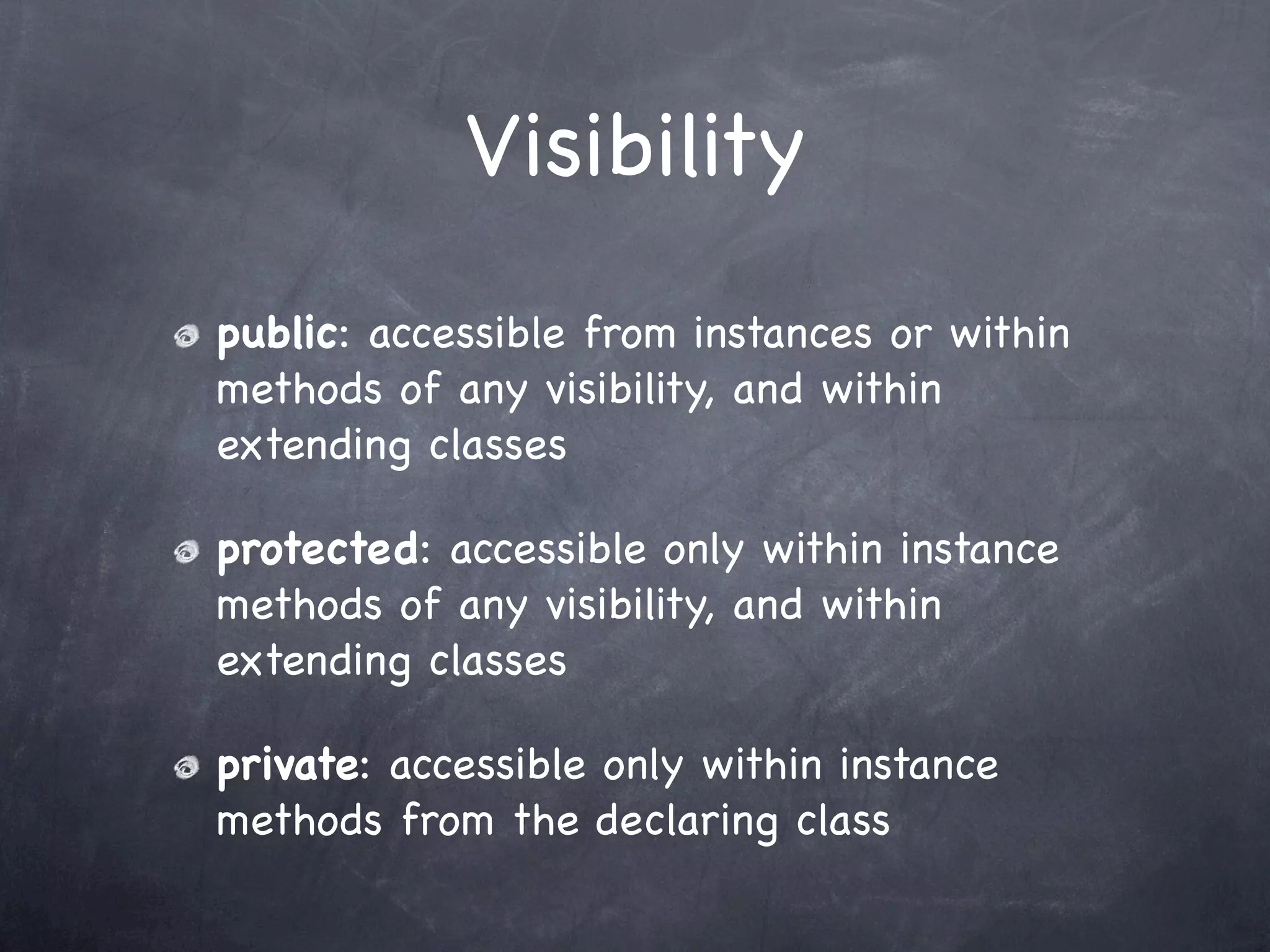 Visibility
public: accessible from instances or within
methods of any visibility, and within
extending classes

protected: accessible only within instance
methods of any visibility, and within
extending classes

private: accessible only within instance
methods from the declaring class
 