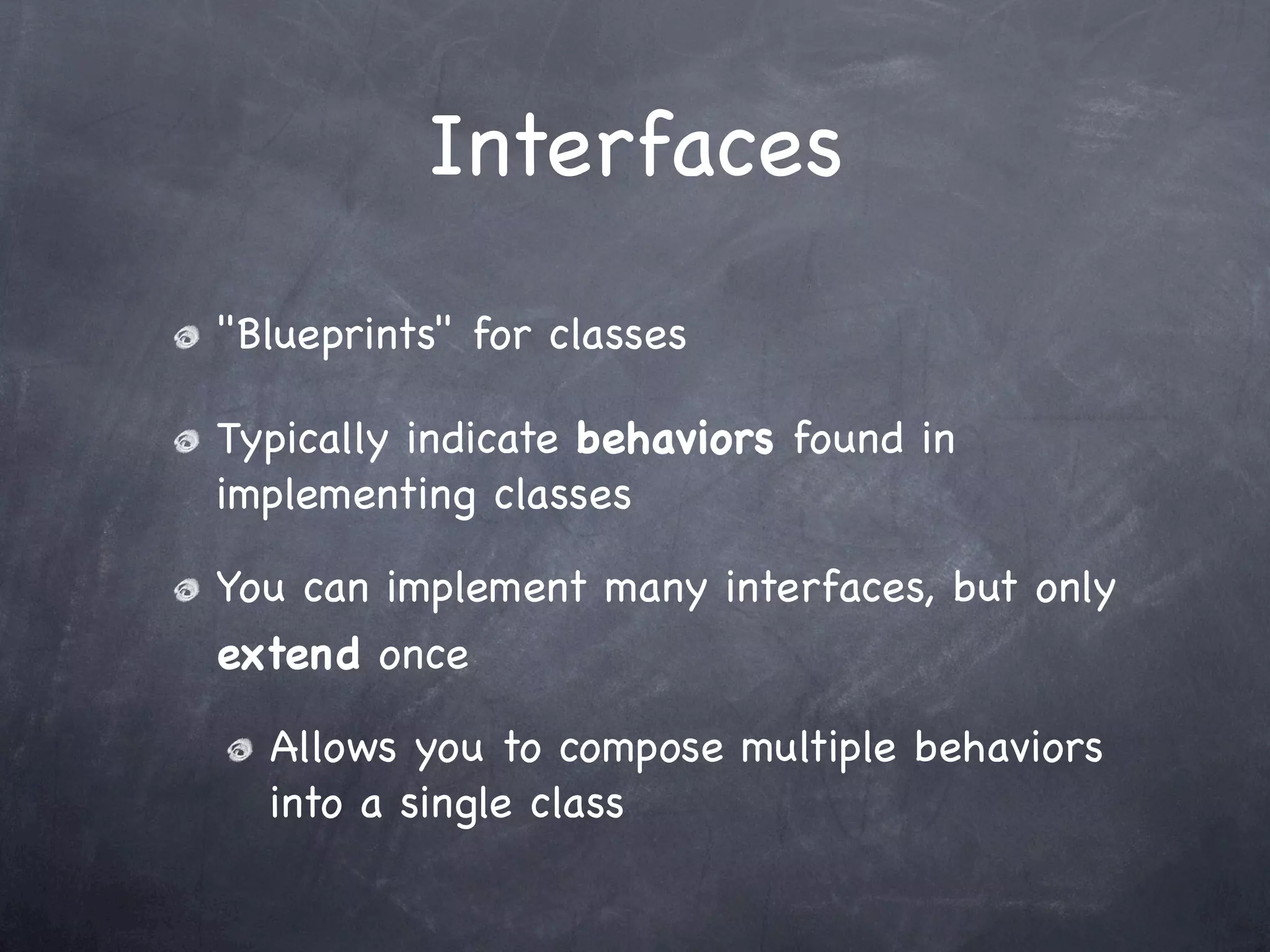 Interfaces
"Blueprints" for classes

Typically indicate behaviors found in
implementing classes

You can implement many interfaces, but only
extend once

  Allows you to compose multiple behaviors
  into a single class
 