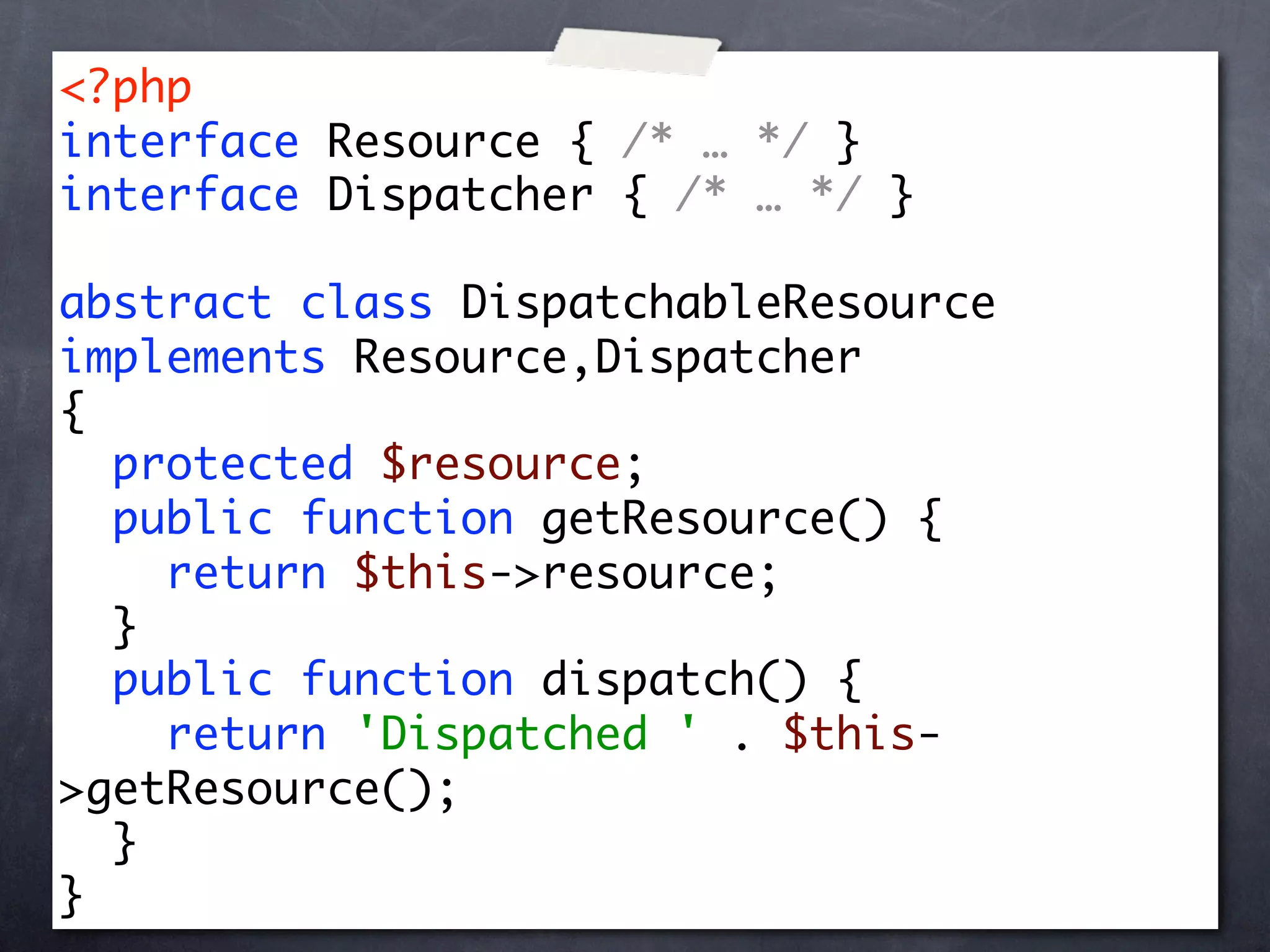 <?php
interface Resource { /* … */ }
interface Dispatcher { /* … */ }

abstract class DispatchableResource
implements Resource,Dispatcher
{
  protected $resource;
  public function getResource() {
    return $this->resource;
  }
  public function dispatch() {
    return 'Dispatched ' . $this-
>getResource();
  }
}
 