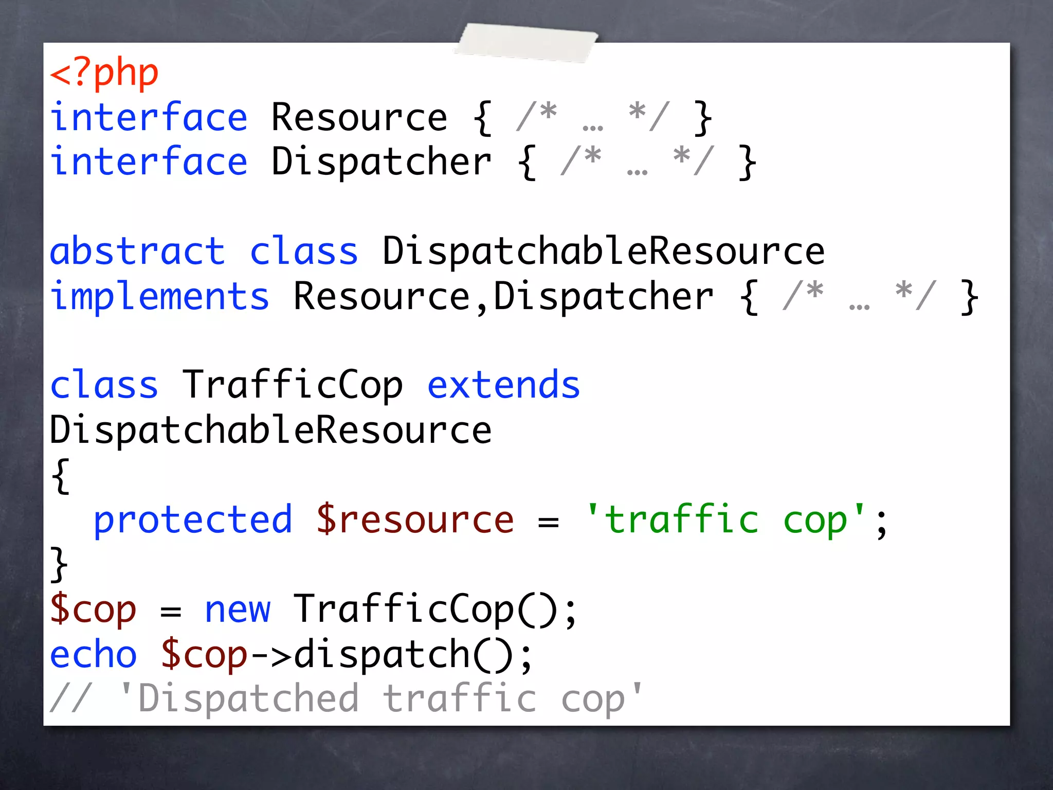 <?php
interface Resource { /* … */ }
interface Dispatcher { /* … */ }

abstract class DispatchableResource
implements Resource,Dispatcher { /* … */ }

class TrafficCop extends
DispatchableResource
{
  protected $resource = 'traffic cop';
}
$cop = new TrafficCop();
echo $cop->dispatch();
// 'Dispatched traffic cop'
 