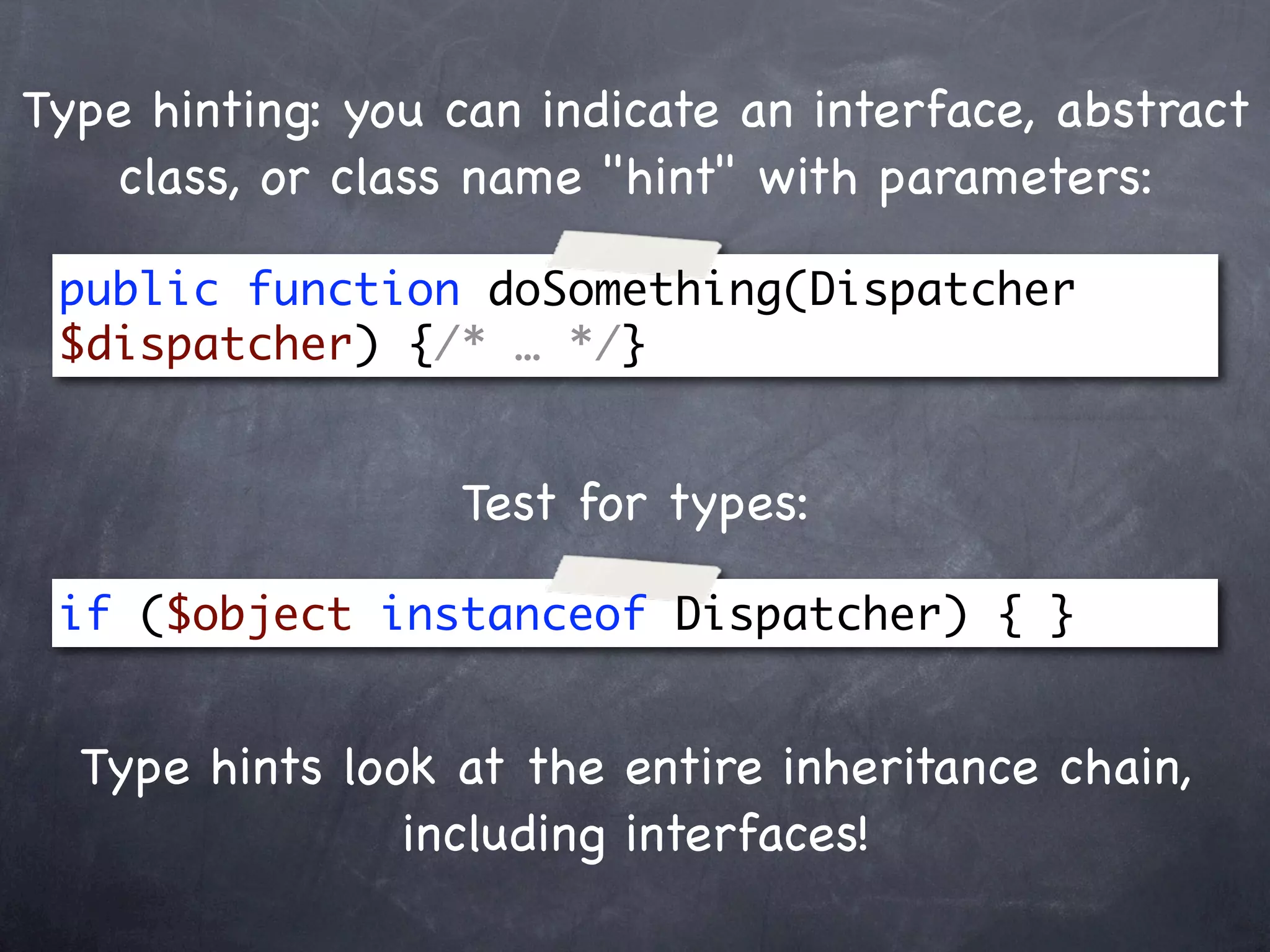 Type hinting: you can indicate an interface, abstract
   class, or class name "hint" with parameters:

 public function doSomething(Dispatcher
 $dispatcher) {/* … */}


                  Test for types:

 if ($object instanceof Dispatcher) { }


  Type hints look at the entire inheritance chain,
                including interfaces!
 