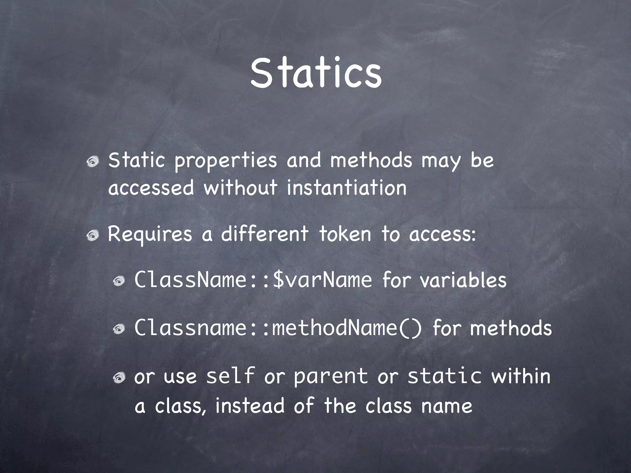 Statics
Static properties and methods may be
accessed without instantiation

Requires a different token to access:

  ClassName::$varName for variables

  Classname::methodName() for methods

  or use self or parent or static within
  a class, instead of the class name
 