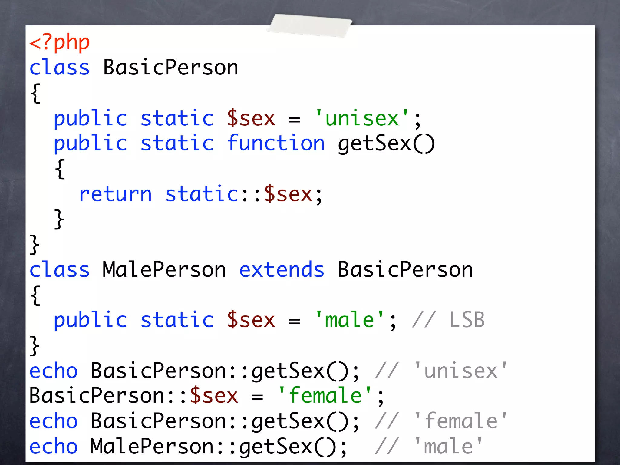 <?php
class BasicPerson
{
  public static $sex = 'unisex';
  public static function getSex()
  {
    return static::$sex;
  }
}
class MalePerson extends BasicPerson
{
  public static $sex = 'male'; // LSB
}
echo BasicPerson::getSex(); // 'unisex'
BasicPerson::$sex = 'female';
echo BasicPerson::getSex(); // 'female'
echo MalePerson::getSex(); // 'male'
 