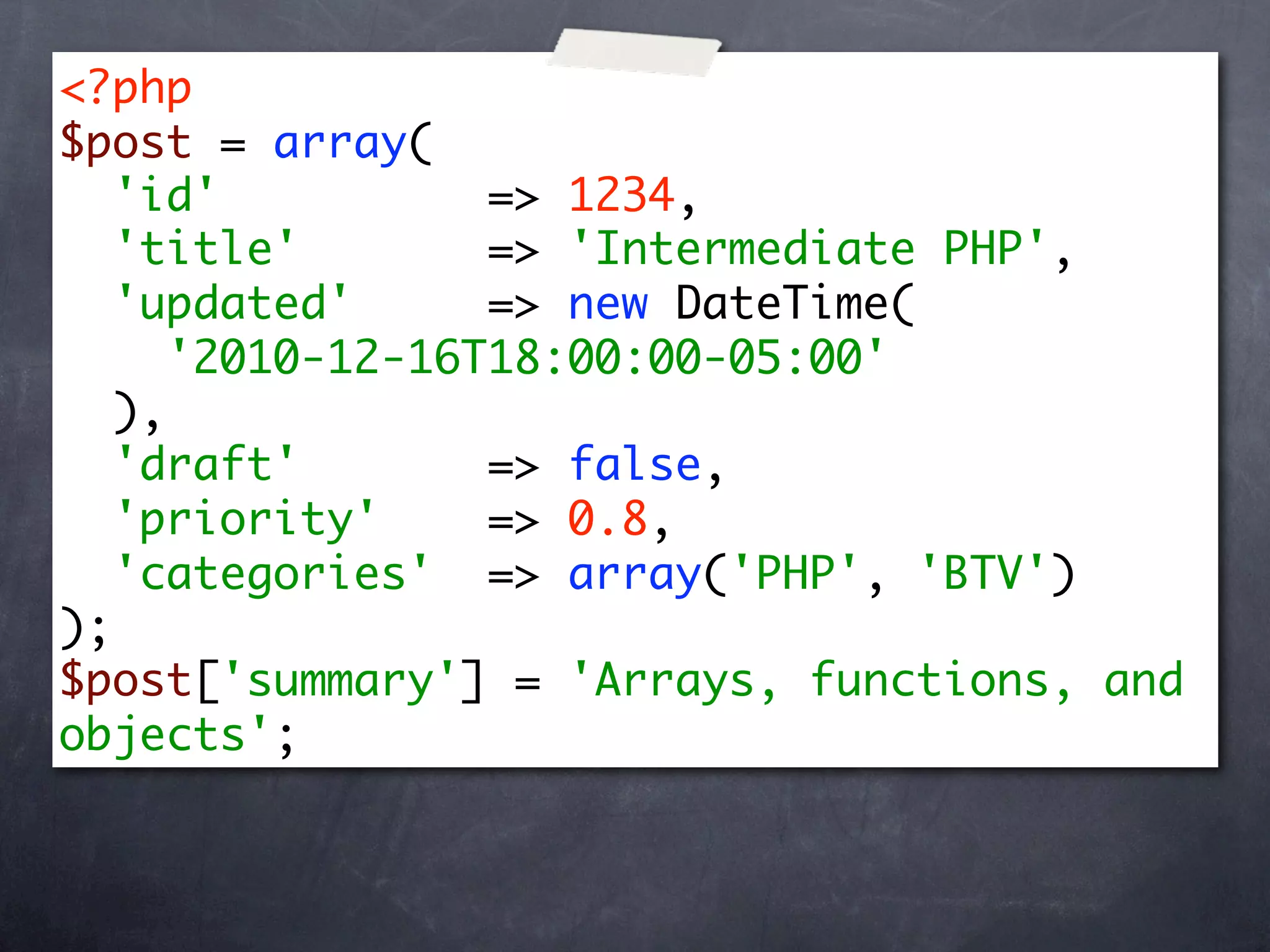 <?php
$post = array(
   'id'           => 1234,
   'title'        => 'Intermediate PHP',
   'updated'      => new DateTime(
      '2010-12-16T18:00:00-05:00'
   ),
   'draft'        => false,
   'priority'     => 0.8,
   'categories' => array('PHP', 'BTV')
);
$post['summary'] = 'Arrays, functions, and
objects';
 