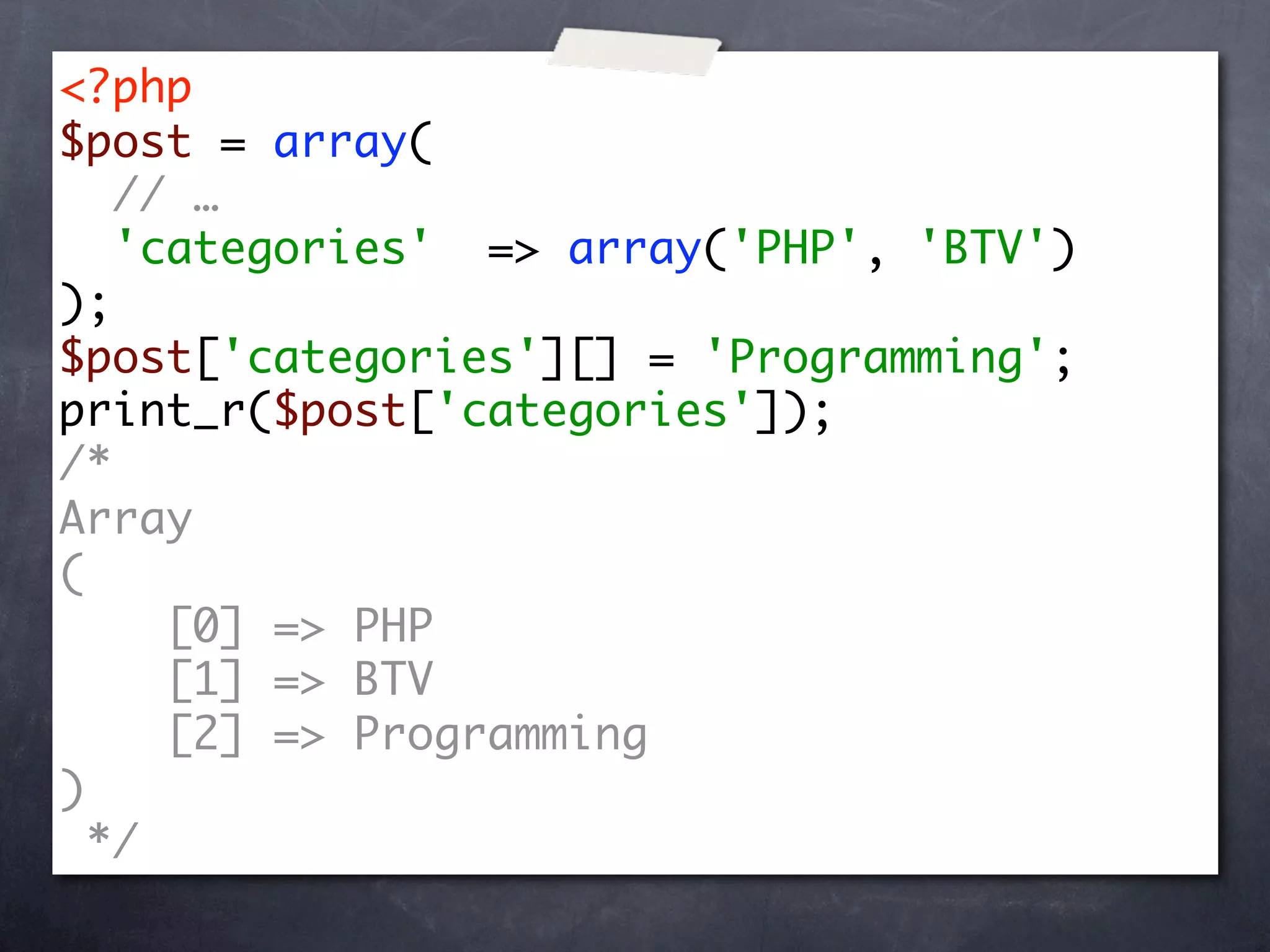 <?php
$post = array(
   // …
   'categories' => array('PHP', 'BTV')
);
$post['categories'][] = 'Programming';
print_r($post['categories']);
/*
Array
(
     [0] => PHP
     [1] => BTV
     [2] => Programming
)
  */
 