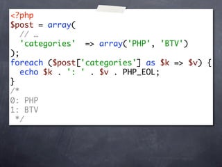 <?php
$post = array(
   // …
   'categories' => array('PHP', 'BTV')
);
foreach ($post['categories'] as $k => $v) {
   echo $k . ': ' . $v . PHP_EOL;
}
/*
0: PHP
1: BTV
  */
 