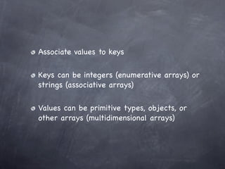 Associate values to keys

Keys can be integers (enumerative arrays) or
strings (associative arrays)

Values can be primitive types, objects, or
other arrays (multidimensional arrays)
 