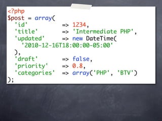 <?php
$post = array(
   'id'           => 1234,
   'title'        => 'Intermediate PHP',
   'updated'      => new DateTime(
      '2010-12-16T18:00:00-05:00'
   ),
   'draft'        => false,
   'priority'     => 0.8,
   'categories' => array('PHP', 'BTV')
);
 