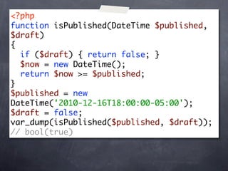 <?php
function isPublished(DateTime $published,
$draft)
{
  if ($draft) { return false; }
  $now = new DateTime();
  return $now >= $published;
}
$published = new
DateTime('2010-12-16T18:00:00-05:00');
$draft = false;
var_dump(isPublished($published, $draft));
// bool(true)
 