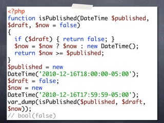 <?php
function isPublished(DateTime $published,
$draft, $now = false)
{
  if ($draft) { return false; }
  $now = $now ? $now : new DateTime();
  return $now >= $published;
}
$published = new
DateTime('2010-12-16T18:00:00-05:00');
$draft = false;
$now = new
DateTime('2010-12-16T17:59:59-05:00');
var_dump(isPublished($published, $draft,
$now));
// bool(false)
 