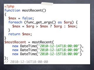 <?php
function mostRecent()
{
   $max = false;
   foreach (func_get_args() as $arg) {
     $max = $arg > $max ? $arg : $max;
   }
   return $max;
}
$mostRecent = mostRecent(
     new DateTime('2010-12-14T18:00:00'),
     new DateTime('2010-12-16T18:00:00'),
     new DateTime('2010-12-15T18:00:00')
);
// 2010-12-16T18:00:00
 