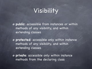 Visibility
public: accessible from instances or within
methods of any visibility, and within
extending classes

protected: accessible only within instance
methods of any visibility, and within
extending classes

private: accessible only within instance
methods from the declaring class
 