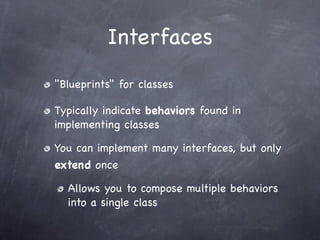 Interfaces
"Blueprints" for classes

Typically indicate behaviors found in
implementing classes

You can implement many interfaces, but only
extend once

  Allows you to compose multiple behaviors
  into a single class
 