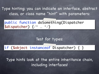 Type hinting: you can indicate an interface, abstract
   class, or class name "hint" with parameters:

 public function doSomething(Dispatcher
 $dispatcher) {/* … */}


                  Test for types:

 if ($object instanceof Dispatcher) { }


  Type hints look at the entire inheritance chain,
                including interfaces!
 