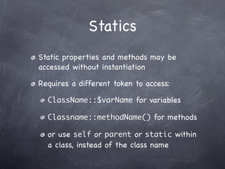 Statics
Static properties and methods may be
accessed without instantiation

Requires a different token to access:

  ClassName::$varName for variables

  Classname::methodName() for methods

  or use self or parent or static within
  a class, instead of the class name
 