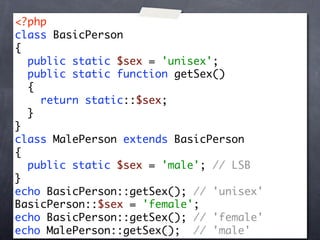 <?php
class BasicPerson
{
  public static $sex = 'unisex';
  public static function getSex()
  {
    return static::$sex;
  }
}
class MalePerson extends BasicPerson
{
  public static $sex = 'male'; // LSB
}
echo BasicPerson::getSex(); // 'unisex'
BasicPerson::$sex = 'female';
echo BasicPerson::getSex(); // 'female'
echo MalePerson::getSex(); // 'male'
 