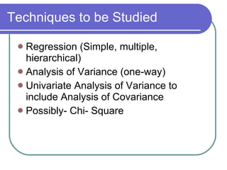 Techniques to be Studied Regression (Simple, multiple, hierarchical) Analysis of Variance (one-way) Univariate Analysis of Variance to include Analysis of Covariance Possibly- Chi- Square 