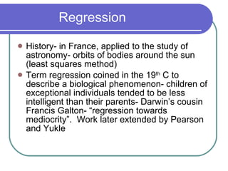 Regression History- in France, applied to the study of astronomy- orbits of bodies around the sun (least squares method) Term regression coined in the 19 th  C to describe a biological phenomenon- children of exceptional individuals tended to be less intelligent than their parents- Darwin’s cousin Francis Galton- “regression towards mediocrity”.  Work later extended by Pearson and Yukle 