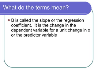 What do the terms mean? B is called the slope or the regression coefficient.  It is the change in the dependent variable for a unit change in x or the predictor variable 