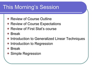 This Morning’s Session Review of Course Outline Review of Course Expectations Review of First Stat’s course Break Introduction to Generalized Linear Techniques Introduction to Regression Break Simple Regression  