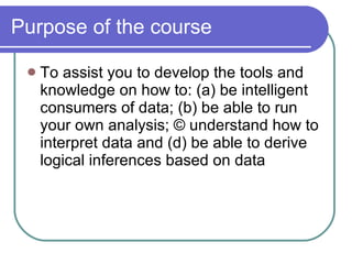Purpose of the course To assist you to develop the tools and knowledge on how to: (a) be intelligent consumers of data; (b) be able to run your own analysis; © understand how to interpret data and (d) be able to derive logical inferences based on data 