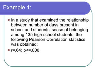 Example 1: In a study that examined the relationship between number of days present in school and students’ sense of belonging among 135 high school students  the following Pearson Correlation statistics was obtained: r=.64; p<=.000 